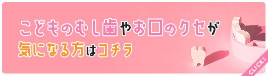 こどものむし歯やお口のクセが気になる方はコチラ