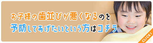 お子様の歯並びが悪くなるのを予防してあげたいという方はコチラ