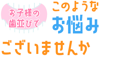 お子様の歯並びでこのようなお悩みはありませんか？
