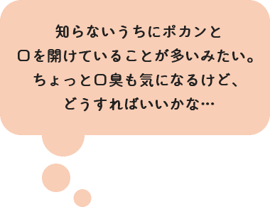 知らないうちにポカンと口を開けていることが 多いみたい。ちょっと口臭も気になるけど、どうすればいいかな…
