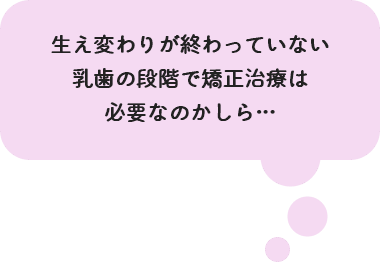 生え変わりが終わっていない乳歯の段階で矯正治療は必要なのかしら…