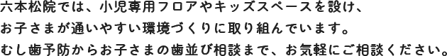 六本松院では、小児専用フロアやキッズスペースを設け、お子さまが通いやすい環境づくりに取り組んでいます。むし歯予防からお子さまの歯並び相談まで、お気軽にご相談ください。 六本松